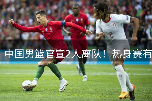 中国男篮官宣2人离队！热身赛有变，二阶段世预赛+亚运会赛程出炉