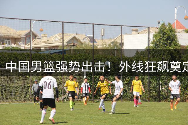 中国男篮强势出击！外线狂飙奠定胜局，新星闪耀国际赛场