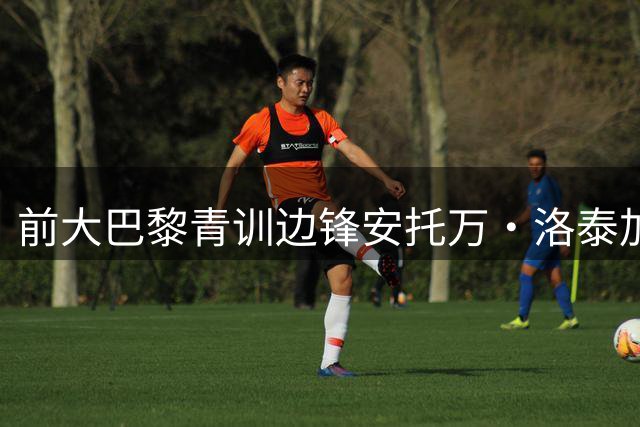 前大巴黎青训边锋安托万·洛泰加盟武汉三镇 曾辗转法葡多支球队