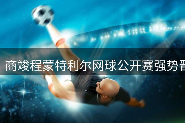 商竣程蒙特利尔网球公开赛强势晋级 2-0完胜巴拉圭选手