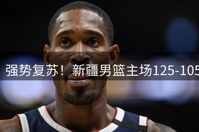 强势复苏！新疆男篮主场125-105大胜辽宁 终结尴尬十连败