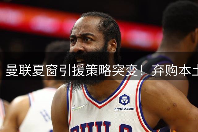 曼联夏窗引援策略突变！弃购本土新星转攻土超妖卫