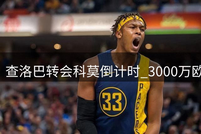 查洛巴转会科莫倒计时 3000万欧交易背后隐藏这些关键内幕