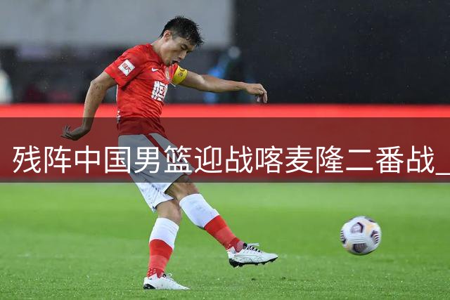 残阵中国男篮迎战喀麦隆二番战 四点战术调整成胜负关键