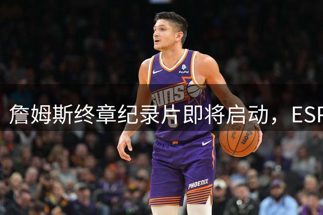 詹姆斯终章纪录片即将启动，ESPN打造NBA传奇告别盛宴