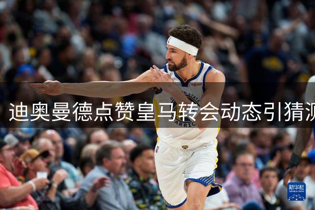 迪奥曼德点赞皇马转会动态引猜测，转会进展迷雾重重