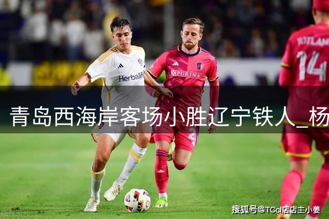 青岛西海岸客场小胜辽宁铁人 杨展彭首粒中超制胜球闪耀全场