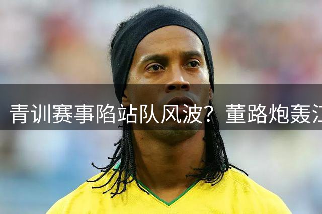 青训赛事陷"站队"风波？董路炮轰江苏足协遭事实打脸
