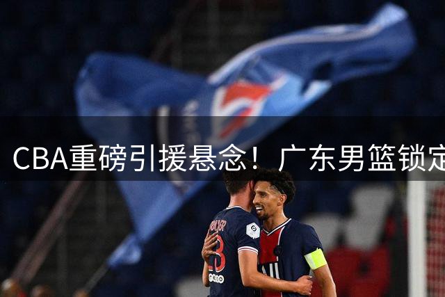 CBA重磅引援悬念！广东男篮锁定前山东队全明星中锋