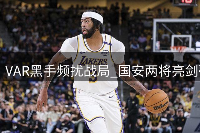 VAR黑手频扰战局 国安两将亮剑破关晋级足协杯八强